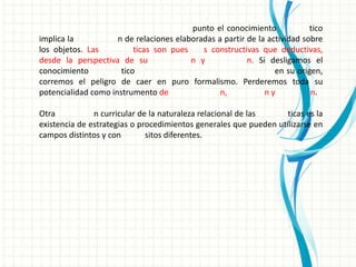 punto el conocimiento             tico
implica la           n de relaciones elaboradas a partir de la actividad sobre
los objetos. Las          ticas son pues    s constructivas que deductivas,
desde la perspectiva de su               n y             n. Si desligamos el
conocimiento          tico                                       en su origen,
corremos el peligro de caer en puro formalismo. Perderemos toda su
potencialidad como instrumento de                n,           ny           n.

Otra           n curricular de la naturaleza relacional de las     ticas es la
existencia de estrategias o procedimientos generales que pueden utilizarse en
campos distintos y con        sitos diferentes.
 