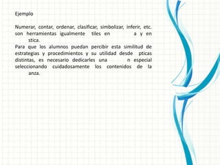 Ejemplo

Numerar, contar, ordenar, clasificar, simbolizar, inferir, etc.
son herramientas igualmente tiles en                  a y en
       stica.
Para que los alumnos puedan percibir esta similitud de
estrategias y procedimientos y su utilidad desde pticas
distintas, es necesario dedicarles una             n especial
seleccionando cuidadosamente los contenidos de la
       anza.
 