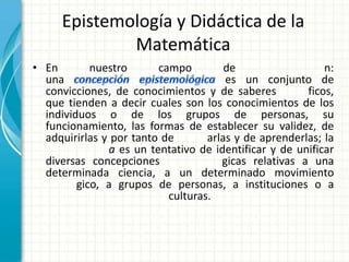 Epistemología y Didáctica de la
             Matemática
• En        nuestro      campo         de                  n:
  una                                  es un conjunto de
  convicciones, de conocimientos y de saberes          ficos,
  que tienden a decir cuales son los conocimientos de los
  individuos o de los grupos de personas, su
  funcionamiento, las formas de establecer su validez, de
  adquirirlas y por tanto de       arlas y de aprenderlas; la
               a es un tentativo de identificar y de unificar
  diversas concepciones               gicas relativas a una
  determinada ciencia, a un determinado movimiento
         gico, a grupos de personas, a instituciones o a
                           culturas.
 
