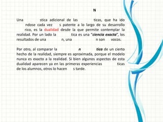 N

Una            stica adicional de las           ticas, que ha ido
      ndose cada vez       s patente a lo largo de su desarrollo
     rico, es la dualidad desde la que permite contemplar la
realidad. Por un lado la          tica es una “ciencia exacta”, los
resultados de una           n, una                n son   vocos.

Por otro, al comparar la              n        tica de un cierto
hecho de la realidad, siempre es aproximada, porque el modelo
nunca es exacto a la realidad. Si bien algunos aspectos de esta
dualidad aparecen ya en las primeras experiencias          ticas
de los alumnos, otros lo hacen    s tarde.
 