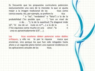 Es frecuente que las propuestas curriculares potencien
exclusivamente una cara de la moneda: la que se ajusta
mejor a la imagen tradicional de las                ticas como
ciencia exacta. Asi, por ejemplo, se prefiere la         tica
               ” o “no”, “verdadero” o “falso”) a la de la
probabilidad (“es posible que. . . “, “con un nivel de
           n de. . . “); la de la exactitud (“la diagonal mide
√2”, “el rea de un rculo es πr2”,...) a la de la              n
(“me equivoco como mucho en una cima”, “la                    n
 urea es aproximadamente 5/3”, ...).

Las           ticas escolares deben potenciar estos dobles
enfoques, y ello no        lo por la riqueza    nseca que
encierran, sino porque los que han sido relegados hasta
ahora a un segundo plano tienen una especial incidencia en
las aplicaciones actuales de las        ticas.
 