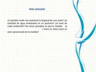 ¿Es posible medir con exactitud la longitud de una costa? ¿la
cantidad de agua embalsada en un pantano? ¿el nivel de
ruido ambiental? Pon otros ejemplos en que la medida lo
                                    s tiene en estos casos un
valor aproximado de la medida?
 