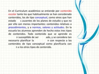 En el Curriculum académico se entiende por contenido
escolar tanto los que habitualmente se han considerado
contenidos, los de tipo conceptual, como otros que han
estado      s ausentes de los planes de estudio y que no
por ello son menos importantes: contenidos relativos a
procedimientos, y a normas, valores y actitudes. En la
escuela los alumnos aprenden de hecho estos tres tipos
de contenidos. Todo contenido que se aprende es
       n susceptible de ser        ado, y se considera tan
necesario planificar la             n con respecto a los
contenidos de tipo conceptual como planificarla con
       n a los otros tipos de contenido.
 