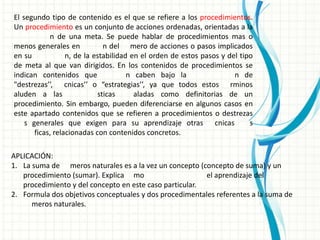 El segundo tipo de contenido es el que se refiere a los procedimientos.
Un procedimiento es un conjunto de acciones ordenadas, orientadas a la
            n de una meta. Se puede hablar de procedimientos mas o
menos generales en            n del mero de acciones o pasos implicados
en su             n, de la estabilidad en el orden de estos pasos y del tipo
de meta al que van dirigidos. En los contenidos de procedimientos se
indican contenidos que                n caben bajo la                 n de
"destrezas’’, cnicas’’ o “estrategias’’, ya que todos estos rminos
aluden a las                sticas      aladas como definitorias de un
procedimiento. Sin embargo, pueden diferenciarse en algunos casos en
este apartado contenidos que se refieren a procedimientos o destrezas
    s generales que exigen para su aprendizaje otras cnicas                s
       ficas, relacionadas con contenidos concretos.

APLICACIÓN:
1. La suma de meros naturales es a la vez un concepto (concepto de suma) y un
   procedimiento (sumar). Explica mo                     el aprendizaje del
   procedimiento y del concepto en este caso particular.
2. Formula dos objetivos conceptuales y dos procedimentales referentes a la suma de
      meros naturales.
 