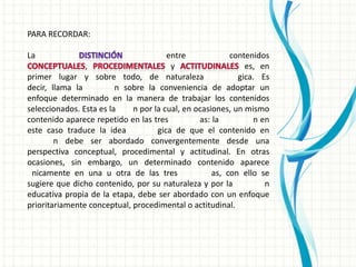 PARA RECORDAR:

La                                     entre             contenidos
                ,                       y                    es, en
primer lugar y sobre todo, de naturaleza                   gica. Es
decir, llama la          n sobre la conveniencia de adoptar un
enfoque determinado en la manera de trabajar los contenidos
seleccionados. Esta es la    n por la cual, en ocasiones, un mismo
contenido aparece repetido en las tres          as: la         n en
este caso traduce la idea           gica de que el contenido en
        n debe ser abordado convergentemente desde una
perspectiva conceptual, procedimental y actitudinal. En otras
ocasiones, sin embargo, un determinado contenido aparece
 nicamente en una u otra de las tres                as, con ello se
sugiere que dicho contenido, por su naturaleza y por la           n
educativa propia de la etapa, debe ser abordado con un enfoque
prioritariamente conceptual, procedimental o actitudinal.
 