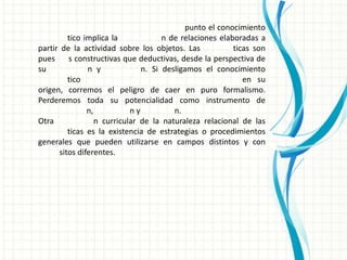 punto el conocimiento
         tico implica la             n de relaciones elaboradas a
partir de la actividad sobre los objetos. Las            ticas son
pues     s constructivas que deductivas, desde la perspectiva de
su             n y             n. Si desligamos el conocimiento
         tico                                               en su
origen, corremos el peligro de caer en puro formalismo.
Perderemos toda su potencialidad como instrumento de
               n,           ny          n.
Otra              n curricular de la naturaleza relacional de las
         ticas es la existencia de estrategias o procedimientos
generales que pueden utilizarse en campos distintos y con
      sitos diferentes.
 