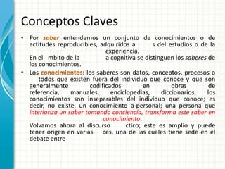 Conceptos Claves
• Por          entendemos un conjunto de conocimientos o de
  actitudes reproducibles, adquiridos a          s del estudios o de la
                               experiencia.
  En el mbito de la            a cognitiva se distinguen los saberes de
  los conocimientos.
• Los                 : los saberes son datos, conceptos, procesos o
      todos que existen fuera del individuo que conoce y que son
  generalmente           codificados          en        obras        de
  referencia,     manuales,      enciclopedias,     diccionarios;   los
  conocimientos son inseparables del individuo que conoce; es
  decir, no existe, un conocimiento a-personal; una persona que
  interioriza un saber tomando conciencia, transforma este saber en
                              conocimiento.
  Volvamos ahora al discurso           ctico; este es amplio y puede
  tener origen en varias ces, una de las cuales tiene sede en el
  debate entre
 