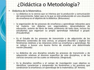 ¿Didáctica o Metodología?
• Didáctica de la Matemática.
    – La didáctica es la ciencia que se interesa por la producción y comunicación
      del conocimiento. Saber que es lo que se está produciendo en una situación
      de enseñanza es el objetivo de la didáctica. (Brousseau)

    – la organización de los procesos de enseñanza y aprendizaje relevantes para
      tal materia. Los didactas son organizadores, desarrolladores de
      educación, autores de libros de texto, profesores de toda clase, incluso los
      estudiantes que organizan su propio aprendizaje individual o grupal.
      (Freudenthal)

    – Es el Estudio de los procesos de transmisión y de adquisición de los
      diferentes contenidos de esta ciencia, se propone describir y explicar los
      fenómenos relativos a las relaciones entre sus enseñanza y aprendizaje. No
      se reduce a buscar una buena forma de enseñar una determinada
      noción.(Douady)

    – La didáctica de una disciplina estudia los procesos de transmisión y de
      adquisición relativos al dominio específico de esta disciplinas, o de las
      ciencias cercanas con las cuales se interactúa. (Vergnaud).

    – Es la disciplina científica y el campo de investigación cuyo objetivo es
      identificar, caracterizar y comprender los fenómenos y los procesos que
      condicionan la enseñanza y el aprendizaje de la matemática. (D’ Amore).
 