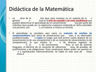 Didáctica de la Matemática
•   La      ctica de la         tica (que para nosotros es un aspecto de la         s
    general          n        tica) es el                                        que
    pueden determinar el aprendizaje de un conocimiento            tico por parte del
    individuo (que puede ser un organismo cualquiera implicado en dicha actividad:
    una persona, una          n, un sistema, o incluso un animal).

•   El aprendizaje se considera aquí como un
                         (por tanto de prestaciones) que       alan, a un observador
    predeterminado,         n       en juego, que este primer sujeto dispone de un
    conocimiento (o de una competencia) o de un conjunto de conocimientos (o de
    competencias), lo que implica la                 n de diversos registros de
                   n, la         n de convicciones         ficas, el uso de diversos
    lenguajes, el dominio de un conjunto de referencias         neas, de pruebas, de
    justificaciones y de obligaciones. Estas condiciones deben poder ser puestas en
          n y reproducidas intencionalmente. Se habla en este caso de          cticas
         cticas.4
 