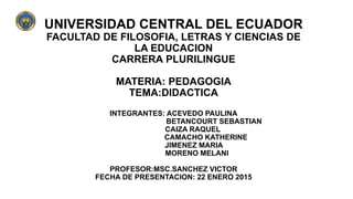 UNIVERSIDAD CENTRAL DEL ECUADOR
FACULTAD DE FILOSOFIA, LETRAS Y CIENCIAS DE
LA EDUCACION
CARRERA PLURILINGUE
MATERIA: PEDAGOGIA
TEMA:DIDACTICA
INTEGRANTES: ACEVEDO PAULINA
BETANCOURT SEBASTIAN
CAIZA RAQUEL
CAMACHO KATHERINE
JIMENEZ MARIA
MORENO MELANI
PROFESOR:MSC.SANCHEZ VICTOR
FECHA DE PRESENTACION: 22 ENERO 2015
 