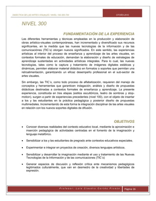 DIDÁCTICA DE LAS ARTES VISUALES / NIVEL 100-300-700 OTOÑO-2010
P r o f e s o r : L u i s C l a u d i o C o r t é s P i c a z o Página 16
NIVEL 300
FUNDAMENTACIÓN DE LA EXPERIENCIA
Las diferentes herramientas y técnicas empleadas en la producción y elaboración de
obras artístico-visuales contemporáneas, han incrementado y diversificado sus recursos
significantes, en la medida que las nuevas tecnologías de la información y de las
comunicaciónes (TIC´s) otorgan nuevos significados. En este sentido, las experiencias
artísticas al interior del proceso de enseñanza y aprendizaje de las artes visuales, en
contextos formales de educación, demandan la elaboración y diseño de estrategias de
aprendizaje sustentadas en actividades artísticas integrales. Para lo cual, las nuevas
tecnologías, tales como la captura y tratamiento de imágenes digitales estáticas y
dinámicas, permiten elaborar material didáctico en formatos o soportes que permitan una
retroalimentación, garantizando un eficaz desempeño profesional en el sub-sector de
artes visuales.
Sin embargo, las TIC´s, como todo proceso de alfabetización, requieren del manejo de
conceptos y herramientas que garanticen indagación, análisis y diseño de propuestas
didácticas destinadas a contextos formales de enseñanza y aprendizaje. La presente
experiencia, constituida en tres etapas (estilos escultóricos, teatro de sombras y stop-
motion), surgen a partir de experiencias precedentes (nivel 100), con el objeto de insertar
a los y las estudiantes en la práctica pedagógica y posterior diseño de propuestas
multimediales. Incrementando de esta forma la integración disciplinar de las artes visuales
en relación con los nuevos soportes digitales de difusión.
OBJETIVOS
 Conocer diversas realidades del contexto educativo local, mediante la aproximación e
inserción pedagógica de actividades centradas en el fomento de la imaginación y
lenguaje metafórico.
 Sensibilizar a los y las estudiantes de pregrado ante contextos educativos especiales.
 Experimentar e integrar en proyectos de creación, diversos lenguajes artísticos.
 Sensibilizar y desarrollar la imaginación mediante el uso y tratamiento de las Nuevas
Tecnologías de la Información y de las comunicaciones (TIC´s)
 Generar espacios de discusión y reflexión crítica ente mecanismos pedagógicos
legitimados culturalmente, que van en desmedro de la creatividad y libertades de
expresión.
 