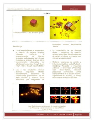 DIDÁCTICA DE LAS ARTES VISUALES / NIVEL 100-300-700 OTOÑO-2010
P r o f e s o r : L u i s C l a u d i o C o r t é s P i c a z o Página 26
FLUXUS
Francisco Gatica; “Caja de ceras” (5’15’’)
Metodología
 Los y las estudiantes se aproximan a
la creación de trabajos artísticos
integrales mediante la
experimentación de diversos
lenguajes audiovisuales, para lo cual
investigan y analizan diversas obras
experimentales elaboradas por
artistias concepturales: Joseph Beuys
(1921-1986) y Joseph Kosuth (1945)
 Los y las estudiantes diseñan
diversas propuestas artístico-
experimentales, basándose en
orientaciones posmodernas de las
artes visuales y diversas obras
elaboradas por integrantes del
movimiento artístico experimental
“Fluxus”.
 La presentación de las diversas
obras y proyectos de creación
artística se exhiben durante sesiones
de trabajo, en donde se procede a su
montaje y registro digital.
 Mediante programas de edición y
tratamiento digital de audio (Audacity-
Steinberg Wavelab) e imágenes
estáticas y dinámicas (Photoshop
CS5- Movie-Maker), elaboran
propuestas audivisuales. Dando
cuenta efectiva de la acción artístico-
experimental.de acuerdo al marco
teórico de las artes conceptuales.
Ana María Insunza, y secuencia de imágenes tratadas
en Photoshop y posterior edición en Movie-Maker;
“Cruz” (4’35’’)
 