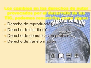 Los cambios en los derechos de autor
provocados por el desarrollo de las
TIC, podemos resumirlos como sigue:
Derecho de reproducción
Derecho de distribución
Derecho de comunicación pública
Derecho de transformación