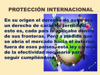 PROTECCIÓN INTERNACIONAL
En su origen el derecho de autor era
un derecho de carácter territorial,
esto es, cada país lo aplicaba dentro
de sus fronteras. Pero a medida que
se abría el mercado hacia el exterior,
fuera de esos países, esta ley carecía
de la efectividad necesaria para
seguir cumpliéndose
