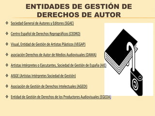 ENTIDADES DE GESTIÓN DE
DERECHOS DE AUTOR
Sociedad General de Autores y Editores (SGAE)
Centro Español de Derechos Reprográficos (CEDRO)
Visual, Entidad de Gestión de Artistas Plásticos (VEGAP)
asociación Derechos de Autor de Medios Audiovisuales (DAMA)
Artistas Intérpretes o Ejecutantes, Sociedad de Gestión de España (AIE)
AISGE (Artistas Intérpretes Sociedad de Gestión)
Asociación de Gestión de Derechos Intelectuales (AGEDI)
Entidad de Gestión de Derechos de los Productores Audiovisuales (EGEDA)