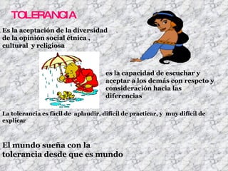 TOLERANCIA Es la aceptación de la diversidad de la opinión social étnica , cultural  y religiosa  es la capacidad de escuchar y aceptar a los demás con respeto y consideración hacia las diferencias  La tolerancia es fácil de  aplaudir, difícil de practicar, y  muy difícil de explicar El mundo sueña con la tolerancia desde que es mundo  