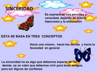 SINCERIDAD Es expresarse con sencillez y veracidad, dejando de lado la  hipocresía y la simulación  ESTA SE BASA EN TRES  CONCEPTOS Hacia uno mismo , hacia los demás  y hacia la  Sociedad  en general La sinceridad no es algo que debemos esperar de los demás, es un valor que debemos vivir para tener amigos,  para ser dignos de confianza 