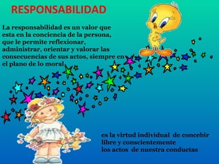RESPONSABILIDAD La responsabilidad es un valor que esta en la conciencia de la persona, que le permite reflexionar, administrar, orientar y valorar las consecuencias de sus actos, siempre en el plano de lo moral es la virtud individual  de concebir libre y conscientemente  los actos  de nuestra conductas  