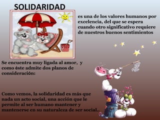 SOLIDARIDAD es una de los valores humanos por excelencia, del que se espera cuando otro significativo requiere de nuestros buenos sentimientos Como vemos, la solidaridad es más que nada un acto social, una acción que le permite al ser humano mantener y mantenerse en su naturaleza de ser social.. Se encuentra muy ligada al amor,  y como  é ste admite dos planos de consideraci ó n:  