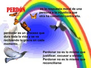 PERDÓN perdonar es un proceso que dura toda la vida y se va recibiendo la gracia en cada momento. es la respuesta moral de una persona a la injusticia que otra ha cometido contra ella. Perdonar no es lo mismo que justificar, excusar u olvidar. Perdonar no es lo mismo que reconciliarse 