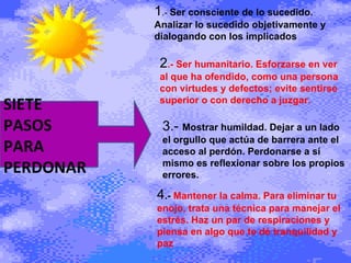 1 .-  Ser consciente de lo sucedido. Analizar lo sucedido objetivamente y dialogando con los implicados 2 .- Ser humanitario. Esforzarse en ver al que ha ofendido, como una persona con virtudes y defectos; evite sentirse superior o con derecho a juzgar. 3.-  Mostrar humildad. Dejar a un lado el orgullo que actúa de barrera ante el acceso al perdón. Perdonarse a sí mismo es reflexionar sobre los propios errores.  4 .-  Mantener la calma. Para eliminar tu enojo, trata una técnica para manejar el estrés. Haz un par de respiraciones y piensa en algo que te dé tranquilidad y paz SIETE PASOS PARA PERDONAR  