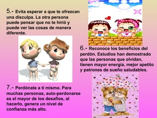 6.-  Reconoce los beneficios del perdón. Estudios han demostrado que las personas que olvidan, tienen mayor energía, mejor apetito y patrones de sueño saludables. 7.-  Perdónate a ti mismo. Para muchas personas, auto-perdonarse es el mayor de los desafíos, al hacerlo, genera un nivel de confianza más alto . 5.-  Evita esperar a que te ofrezcan una disculpa. La otra persona puede pensar que no te hirió y puede ver las cosas de manera diferente.  