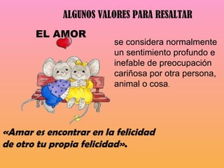 ALGUNOS VALORES PARA RESALTAR  «Amar es encontrar en la felicidad de otro tu propia felicidad» . se considera normalmente un sentimiento profundo e inefable de preocupación cariñosa por otra persona, animal o cosa . EL AMOR  