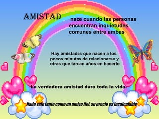 AMISTAD nace cuando las personas encuentran inquietudes comunes entre ambas  Hay amistades que nacen a los pocos minutos de relacionarse y otras que tardan años en hacerlo La verdadera amistad dura toda la vida. .  Nada vale tanto como un amigo fiel, su precio es incalculable 