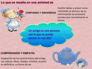 CONFIANZA Y SINCERIDAD Facilita hablar y actuar como realmente se piensa y se es, minimizando los prejuicios  sociales que normalmente se tienen. COMPRENSIÓN Y EMPATÍA Aceptación de las características del amigo, sus valores, ideas, miedos, aciertos, errores, en definitiva, su forma de ser. 