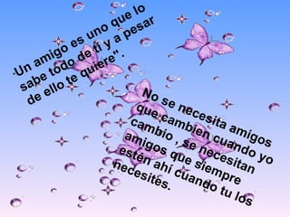 " Un amigo es uno que lo sabe todo de ti y a pesar de ello te quiere". No se necesita amigos que cambien cuando yo cambio , se necesitan amigos que siempre estén ahí cuando tu los necesites.  