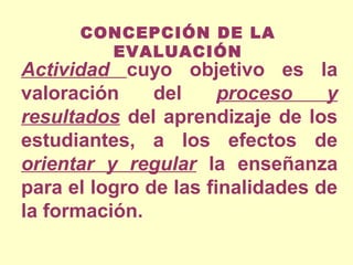 CONCEPCIÓN DE LA
EVALUACIÓN

Actividad cuyo objetivo es la
valoración
del
proceso
y
resultados del aprendizaje de los
estudiantes, a los efectos de
orientar y regular la enseñanza
para el logro de las finalidades de
la formación.

 