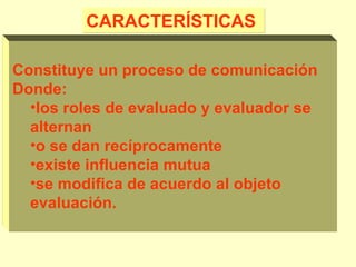 CARACTERÍSTICAS
Constituye un proceso de comunicación
Donde:
•los roles de evaluado y evaluador se
alternan
•o se dan recíprocamente
•existe influencia mutua
•se modifica de acuerdo al objeto
evaluación.

 