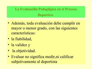 La Evaluación Pedagógica en el Proceso
Deportivo

• Además, toda evaluación debe cumplir en
mayor o menor grado, con las siguientes
características:
• la fiabilidad,
• la validez y
• la objetividad.
• Evaluar no significa medir,ni calificar
subjetivamente al deportista

 