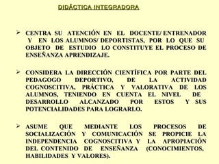DIDÁCTICA INTEGRADORA

 CENTRA SU ATENCIÓN EN EL DOCENTE/ ENTRENADOR
Y EN LOS ALUMNOS/ DEPORTISTAS, POR LO QUE SU
OBJETO DE ESTUDIO LO CONSTITUYE EL PROCESO DE
ENSEÑANZA APRENDIZAJE.
 CONSIDERA LA DIRECCIÓN CIENTÍFICA POR PARTE DEL
PEDAGOGO
DEPORTIVO,
DE
LA
ACTIVIDAD
COGNOSCITIVA, PRÁCTICA Y VALORATIVA DE LOS
ALUMNOS, TENIENDO EN CUENTA EL NIVEL
DE
DESARROLLO
ALCANZADO
POR
ESTOS
Y SUS
POTENCIALIDADES PARA LOGRARLO.
 ASUME
QUE
MEDIANTE
LOS
SOCIALIZACIÓN Y COMUNICACIÓN
INDEPENDENCIA COGNOSCITIVA Y
DEL CONTENIDO DE ENSEÑANZA
HABILIDADES Y VALORES).

PROCESOS
DE
SE PROPICIE LA
LA APROPIACIÓN
(CONOCIMIENTOS,

 
