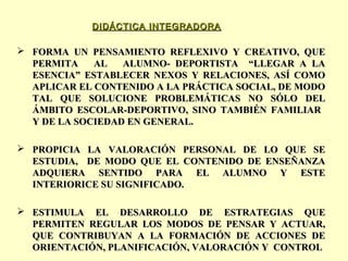 DIDÁCTICA INTEGRADORA

 FORMA UN PENSAMIENTO REFLEXIVO Y CREATIVO, QUE
PERMITA
AL
ALUMNO- DEPORTISTA “LLEGAR A LA
ESENCIA” ESTABLECER NEXOS Y RELACIONES, ASÍ COMO
APLICAR EL CONTENIDO A LA PRÁCTICA SOCIAL, DE MODO
TAL QUE SOLUCIONE PROBLEMÁTICAS NO SÓLO DEL
ÁMBITO ESCOLAR-DEPORTIVO, SINO TAMBIÉN FAMILIAR
Y DE LA SOCIEDAD EN GENERAL.
 PROPICIA LA VALORACIÓN PERSONAL DE LO QUE SE
ESTUDIA, DE MODO QUE EL CONTENIDO DE ENSEÑANZA
ADQUIERA SENTIDO PARA EL ALUMNO Y ESTE
INTERIORICE SU SIGNIFICADO.
 ESTIMULA EL DESARROLLO DE ESTRATEGIAS QUE
PERMITEN REGULAR LOS MODOS DE PENSAR Y ACTUAR,
QUE CONTRIBUYAN A LA FORMACIÓN DE ACCIONES DE
ORIENTACIÓN, PLANIFICACIÓN, VALORACIÓN Y CONTROL

 
