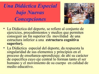 Una Didáctica Especial
bajo Nuevas
Concepciones
• La Didáctica del deporte, se refiere al conjunto de
ejercicios, procedimientos y medios que permiten
conseguir un fin superior (la movilidad de una
estructura inferior a una estructura cognitiva
superior).
• La Didáctica especial del deporte, da respuesta la
singularidad de sus elementos y principios en el
proceso de enseñanza-aprendizaje; de ahí su carácter
de específica cuyo eje central lo forman tanto el ser
humano y el movimiento de su cuerpo en calidad de
medio educativo.

 