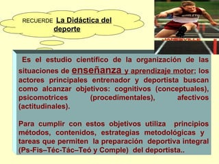 RECUERDE  La

Didáctica del
deporte

 

Es el estudio científico de la organización de las

situaciones de enseñanza y aprendizaje motor; los
actores principales entrenador y deportista buscan
como alcanzar objetivos: cognitivos (conceptuales),
psicomotrices
(procedímentales),
afectivos
(actitudinales).
Para cumplir con estos objetivos utiliza principios
métodos, contenidos, estrategias metodológicas y
tareas que permiten la preparación deportiva integral
(Ps-Fis–Téc-Tác–Teó y Comple)  del deportista..

 