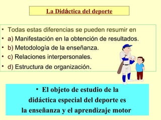 La Didáctica del deporte
•
•
•
•

Todas estas diferencias se pueden resumir en
a) Manifestación en la obtención de resultados.
b) Metodología de la enseñanza.
c) Relaciones interpersonales.

• d) Estructura de organización.

• El objeto de estudio de la
didáctica especial del deporte es
la enseñanza y el aprendizaje motor

 
