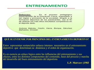 QUÉ SE ENTIENDE POR PRINCIPIOS DEL ENTRENAMIENTO DEPORTIVO?

Estos representan sustanciales enlaces internos necesarios en el entrenamiento
deportivo que determinan su dinámica y el orden de organización.
Es en esencia un enlace lógico entre las influencias del entrenamiento y sus
efectos, entre los distintos componentes del contenido, fases del proceso y marcha
del desarrollo del buen entrenamiento del deportista
L.P. Matveev (1983)

 