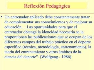 Reflexión Pedagógica
• Un entrenador aplicado debe constantemente tratar
de complementar sus conocimientos y de mejorar su
educación ... Las oportunidades para que el
entrenador obtenga la idoneidad necesaria se la
proporcionan las publicaciones que se ocupan de los
diferentes campos del trabajo práctico en el deporte
específico (técnica, metodología, entrenamiento), la
teoría del entrenamiento y otros ámbitos de la
ciencia del deporte". (Wolfgang - 1986)

 