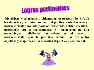  Identificar y solucionar problemas en los procesos de E-A de
los deportes y el entrenamiento deportivo a nivel macro y
microcurricular con una posición consciente, actitud creativa,
disposición por el mejoramiento y
promoción de una
metodología
didáctica innovadora en el marco
microcurricular que le permitan allanar los obstáculos
objetivos y subjetivos de la actividad deportiva y profesional.

 