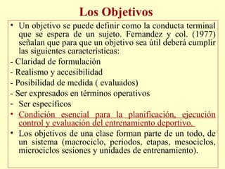 Los Objetivos
• Un objetivo se puede definir como la conducta terminal
que se espera de un sujeto. Fernandez y col. (1977)
señalan que para que un objetivo sea útil deberá cumplir
las siguientes características:
- Claridad de formulación
- Realismo y accesibilidad
- Posibilidad de medida ( evaluados)
- Ser expresados en términos operativos
- Ser específicos
• Condición esencial para la planificación, ejecución
control y evaluación del entrenamiento deportivo.
• Los objetivos de una clase forman parte de un todo, de
un sistema (macrociclo, periodos, etapas, mesociclos,
microciclos sesiones y unidades de entrenamiento).

 