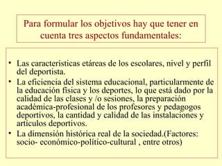 Para formular los objetivos hay que tener en
cuenta tres aspectos fundamentales:
• Las características etáreas de los escolares, nivel y perfil
del deportista.
• La eficiencia del sistema educacional, particularmente de
la educación física y los deportes, lo que está dado por la
calidad de las clases y /o sesiones, la preparación
académica-profesional de los profesores y pedagogos
deportivos, la cantidad y calidad de las instalaciones y
artículos deportivos.
• La dimensión histórica real de la sociedad.(Factores:
socio- económico-político-cultural , entre otros)

 