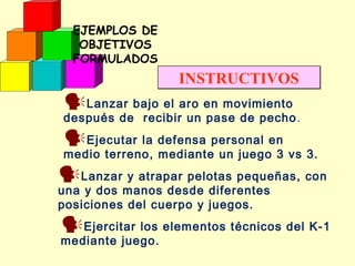 EJEMPLOS DE
OBJETIVOS
FORMULADOS

INSTRUCTIVOS

Lanzar bajo el aro en movimiento

después de recibir un pase de pecho .

Ejecutar la defensa personal en

medio terreno, mediante un juego 3 vs 3.

Lanzar y atrapar pelotas pequeñas, con
una y dos manos desde diferentes
posiciones del cuerpo y juegos.

Ejercitar los elementos técnicos del K-1
mediante juego.

 
