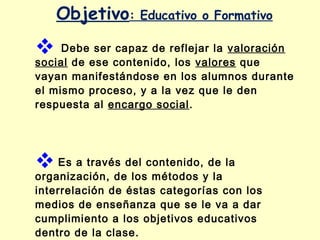 Objetivo:

Educativo o Formativo

 Debe ser capaz de reflejar la valoración

social de ese contenido, los valores que
vayan manifestándose en los alumnos durante
el mismo proceso, y a la vez que le den
respuesta al encargo social.

 Es a través del contenido, de la

organización, de los métodos y la
interrelación de éstas categorías con los
medios de enseñanza que se le va a dar
cumplimiento a los objetivos educativos
dentro de la clase.

 