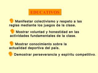 EDUCATIVOS

Manifestar colectivismo y respeto a las
reglas mediante los juegos de la clase.

Mostrar voluntad y honestidad en las
actividades fundamentales de la clase.

Mostrar conocimiento sobre la
actualidad deportiva del país.

Demostrar perseverancia y espíritu competitivo .

 