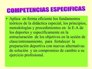 • Aplica en forma eficiente los fundamentos
teóricos de la didáctica especial, los principios,
metodologías y procedimientos en la E-A de
los deportes y específicamente en la
estructuración de los objetivos en la sesión de
clase/entrenamiento, para fortalecer la
preparación deportiva con nuevas alternativas
de solución y un compromiso de cambio a su
ejercicio profesional.

 