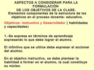 ASPECTOS A CONSIDERAR PARA LA
FORMULACIÓN
DE LOS OBJETIVOS DE LA CLASE.
Elementos componentes de la estructura de los
objetivos en el proceso docente- educativo.
Objetivos: Instructivo y Desarrollador ( habilidades
y capacidades)
1.-Se expresa en términos de aprendizaje
expresando lo que debe lograr el alumno.
El infinitivo que se utilice debe expresar el accionar
del alumno.
En el objetivo instructivo, se debe plantear la
habilidad a formar en el alumno, la cual constituye
su núcleo.

 