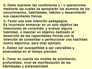 2.-Debe expresar las condiciones y / u operaciones
mediante las cuales se apropiarán los alumnos de los
conocimientos, habilidades, hábitos y desarrollarán
sus capacidades físicas.
3.-Tener una sola intención pedagógica.
Es incorrecto enmarcar en un solo objetivo las
intenciones de consolidar y evaluar alguna
habilidad, o mezclar un objetivo dedicado al
desarrollo de las capacidades físicas con la
intención de consolidar o perfeccionar una habilidad
motriz deportiva, para citar ejemplo.
4.-Deben ser susceptibles a ser valorables y
alcanzables en el tiempo previsto.
5.-Tener en cuenta los niveles de asimilación,
profundidad, nivel de manifestación de las
habilidades y sistematicidad.

 