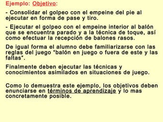 Ejemplo: Objetivo:
- Consolidar el golpeo con el empeine del pie al
ejecutar en forma de pase y tiro.
- Ejecutar el golpeo con el empeine interior al balón
que se encuentra parado y a la técnica de toque, así
como efectuar la recepción de balones rasos.
De igual forma el alumno debe familiarizarse con las
reglas del juego “balón en juego o fuera de este y las
faltas”.
Finalmente deben ejecutar las técnicas y
conocimientos asimilados en situaciones de juego.
Como lo demuestra este ejemplo, los objetivos deben
enunciarse en términos de aprendizaje y lo mas
concretamente posible.

 